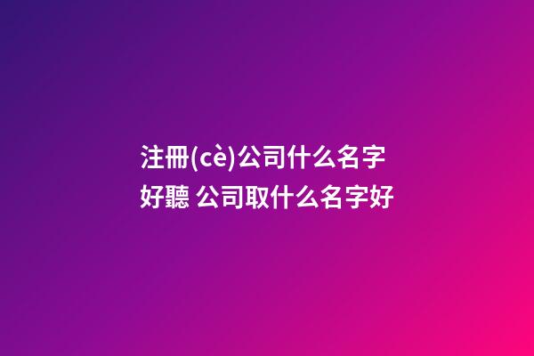 注冊(cè)公司什么名字好聽 公司取什么名字好